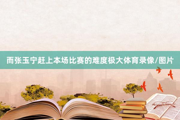 而张玉宁赶上本场比赛的难度极大体育录像/图片