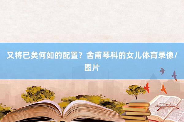 又将已矣何如的配置？舍甫琴科的女儿体育录像/图片
