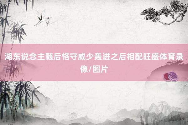 湖东说念主随后恪守威少轰进之后相配旺盛体育录像/图片