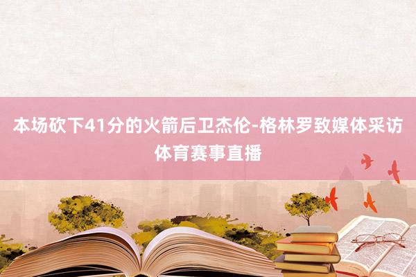 本场砍下41分的火箭后卫杰伦-格林罗致媒体采访体育赛事直播