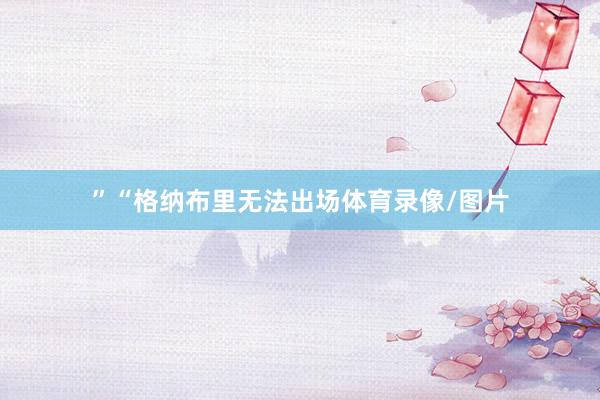 ”“格纳布里无法出场体育录像/图片