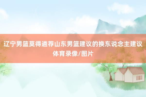 辽宁男篮莫得遴荐山东男篮建议的换东说念主建议体育录像/图片