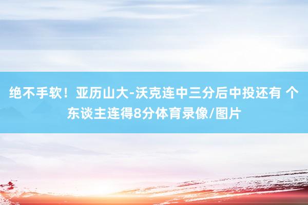 绝不手软！亚历山大-沃克连中三分后中投还有 个东谈主连得8分体育录像/图片