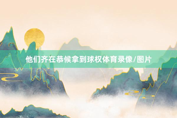 他们齐在恭候拿到球权体育录像/图片