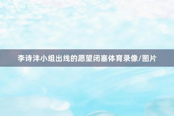 李诗沣小组出线的愿望闭塞体育录像/图片