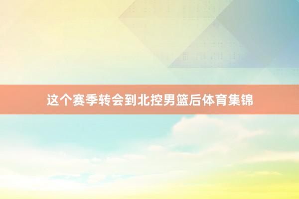 这个赛季转会到北控男篮后体育集锦