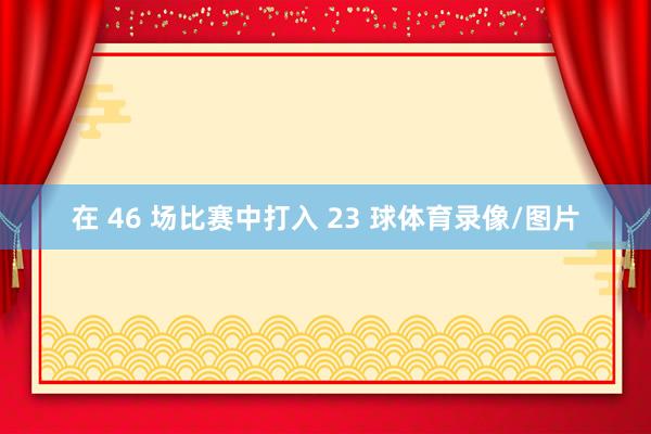 在 46 场比赛中打入 23 球体育录像/图片