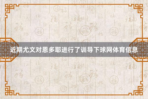 近期尤文对恩多耶进行了训导下球网体育信息