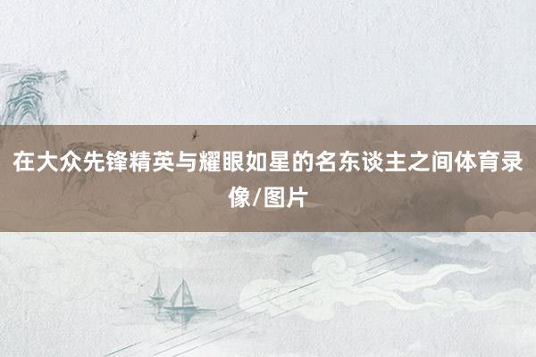在大众先锋精英与耀眼如星的名东谈主之间体育录像/图片