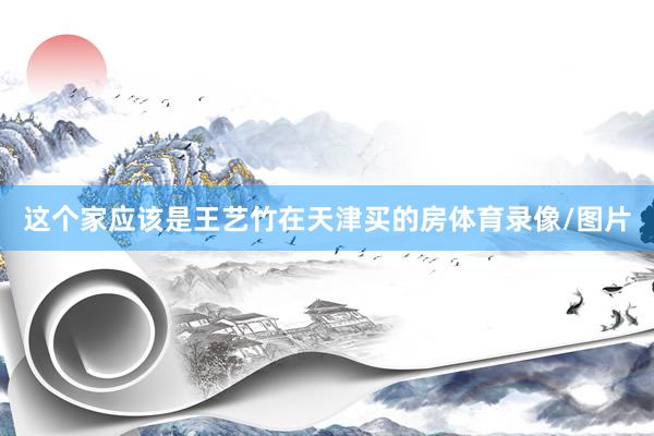 这个家应该是王艺竹在天津买的房体育录像/图片