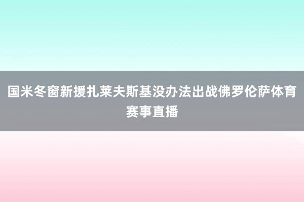 国米冬窗新援扎莱夫斯基没办法出战佛罗伦萨体育赛事直播