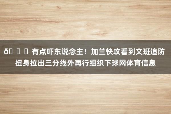 😂有点吓东说念主！加兰快攻看到文班追防 扭身拉出三分线外再行组织下球网体育信息