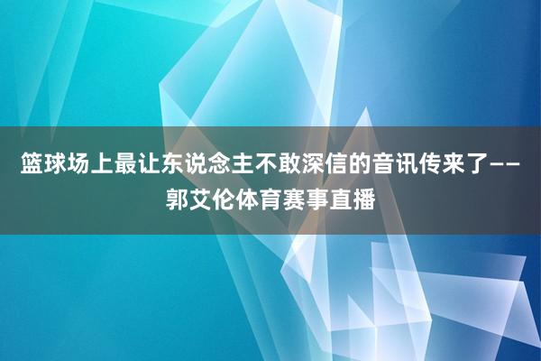 篮球场上最让东说念主不敢深信的音讯传来了——郭艾伦体育赛事直播