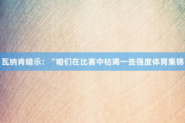 瓦纳肯暗示:“咱们在比赛中枯竭一些强度体育集锦