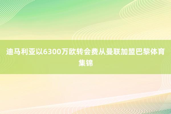 迪马利亚以6300万欧转会费从曼联加盟巴黎体育集锦