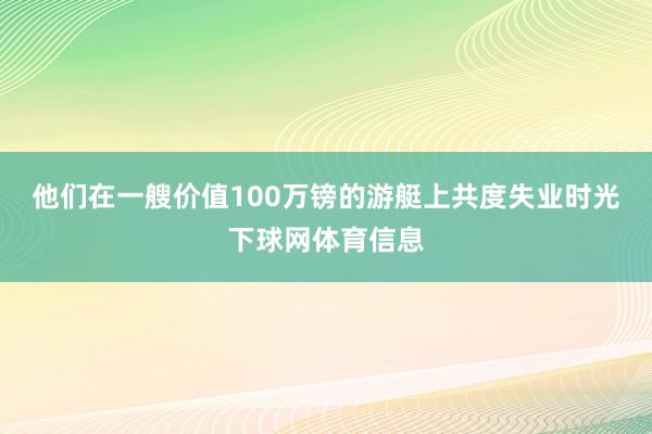 他们在一艘价值100万镑的游艇上共度失业时光下球网体育信息