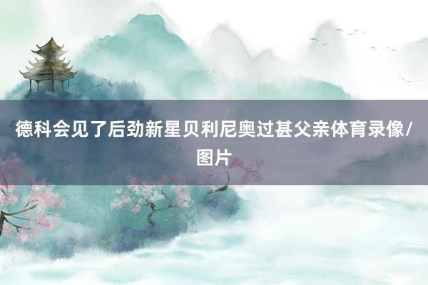 德科会见了后劲新星贝利尼奥过甚父亲体育录像/图片