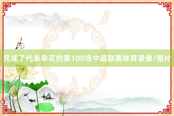 完成了代表申花的第100场中超联赛体育录像/图片
