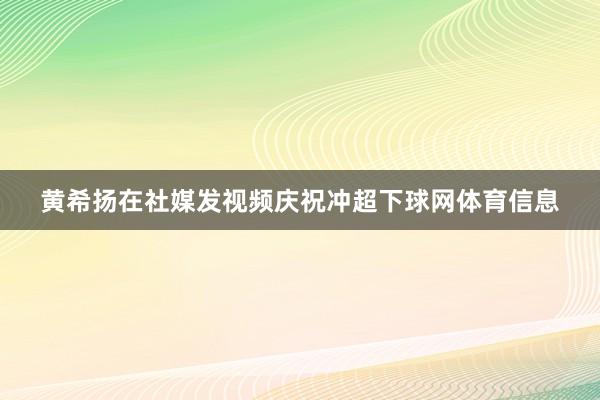 黄希扬在社媒发视频庆祝冲超下球网体育信息
