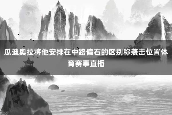 瓜迪奥拉将他安排在中路偏右的区别称袭击位置体育赛事直播