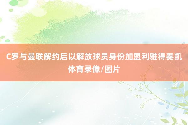 C罗与曼联解约后以解放球员身份加盟利雅得奏凯体育录像/图片
