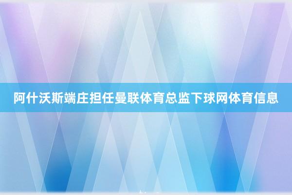 阿什沃斯端庄担任曼联体育总监下球网体育信息