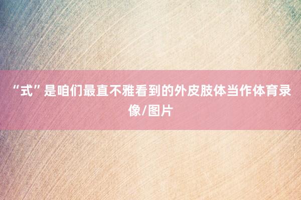 “式”是咱们最直不雅看到的外皮肢体当作体育录像/图片