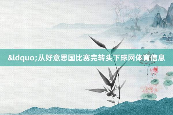 &ldquo;从好意思国比赛完转头下球网体育信息