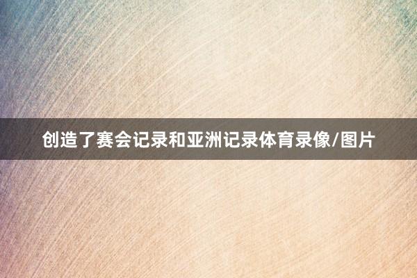 创造了赛会记录和亚洲记录体育录像/图片