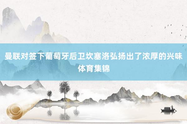 曼联对签下葡萄牙后卫坎塞洛弘扬出了浓厚的兴味体育集锦