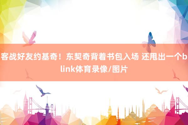 客战好友约基奇！东契奇背着书包入场 还甩出一个blink体育录像/图片
