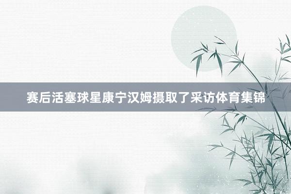 赛后活塞球星康宁汉姆摄取了采访体育集锦