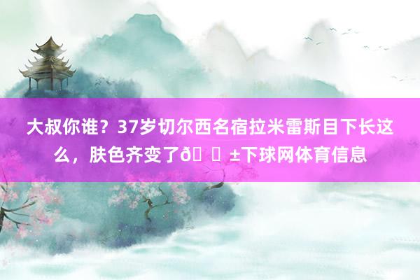 大叔你谁？37岁切尔西名宿拉米雷斯目下长这么，肤色齐变了😱下球网体育信息
