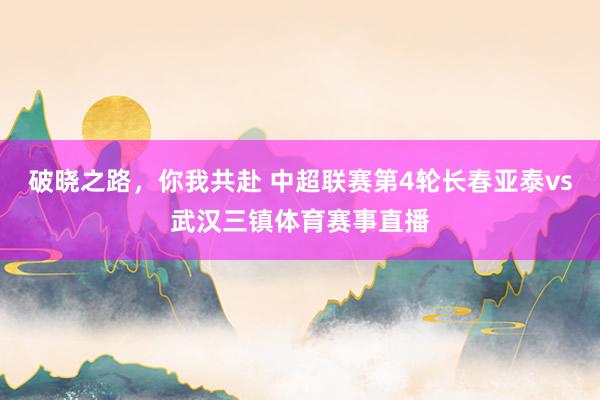破晓之路，你我共赴 中超联赛第4轮长春亚泰vs武汉三镇体育赛事直播