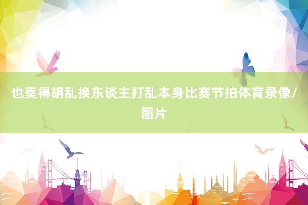 也莫得胡乱换东谈主打乱本身比赛节拍体育录像/图片
