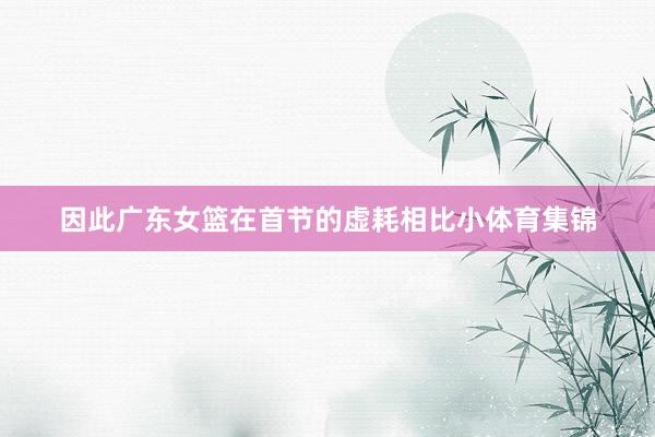 因此广东女篮在首节的虚耗相比小体育集锦