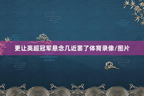 更让英超冠军悬念几近罢了体育录像/图片