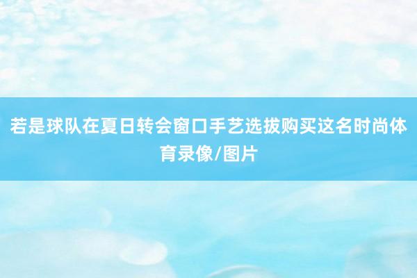 若是球队在夏日转会窗口手艺选拔购买这名时尚体育录像/图片