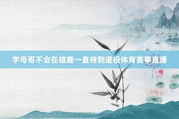 字母哥不会在雄鹿一直待到退役体育赛事直播