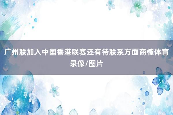 广州联加入中国香港联赛还有待联系方面商榷体育录像/图片