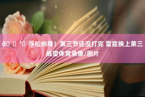 🏳️浮松纳降！第三节还没打完 雷霆换上第三威望体育录像/图片