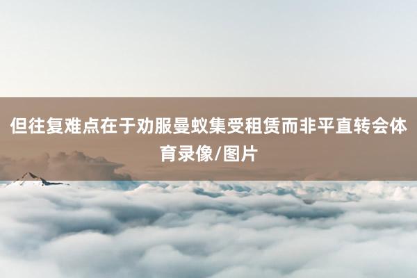 但往复难点在于劝服曼蚁集受租赁而非平直转会体育录像/图片