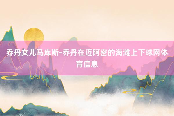 乔丹女儿马库斯-乔丹在迈阿密的海滩上下球网体育信息