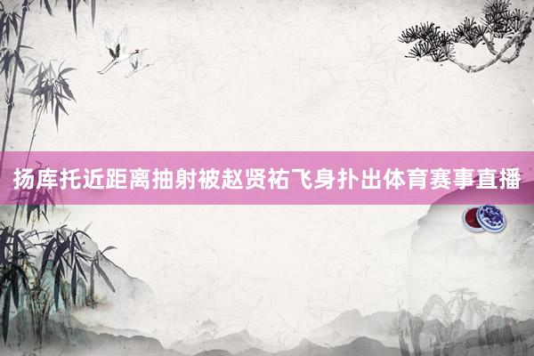 扬库托近距离抽射被赵贤祐飞身扑出体育赛事直播