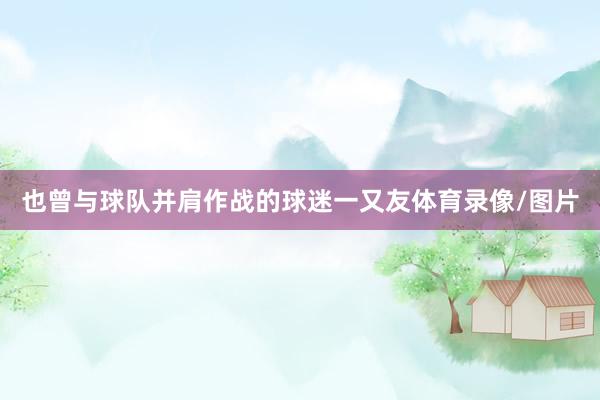 也曾与球队并肩作战的球迷一又友体育录像/图片