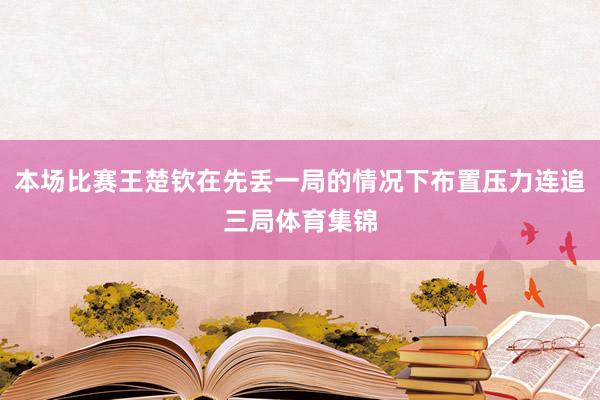 本场比赛王楚钦在先丢一局的情况下布置压力连追三局体育集锦