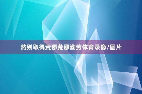 然则取得荒谬荒谬勤劳体育录像/图片