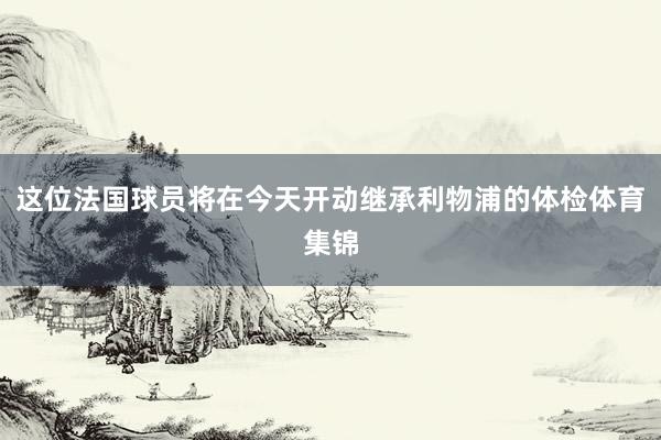这位法国球员将在今天开动继承利物浦的体检体育集锦