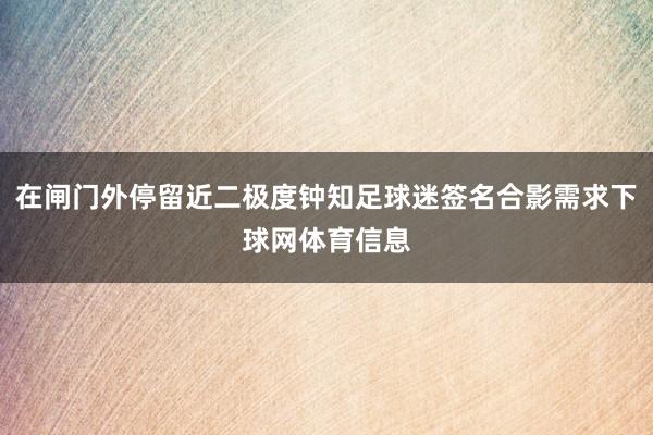 在闸门外停留近二极度钟知足球迷签名合影需求下球网体育信息