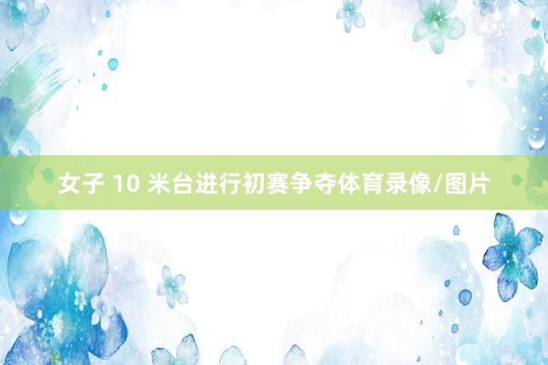 女子 10 米台进行初赛争夺体育录像/图片